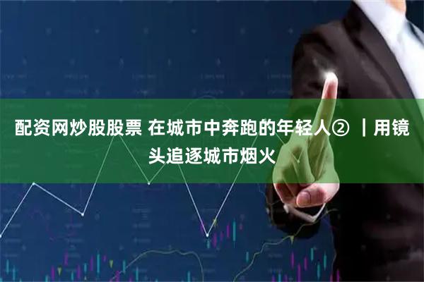 配资网炒股股票 在城市中奔跑的年轻人② ｜用镜头追逐城市烟火