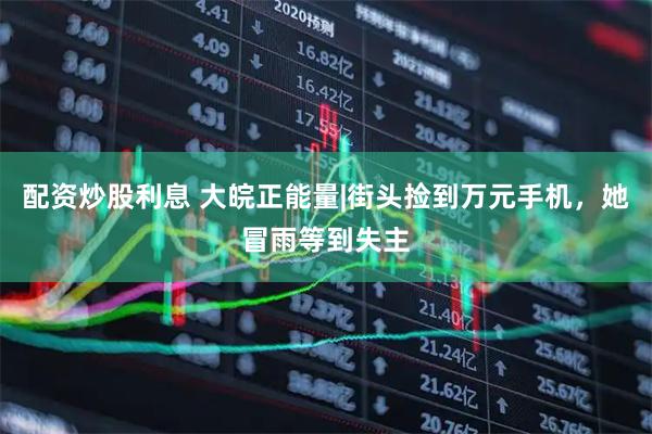 配资炒股利息 大皖正能量|街头捡到万元手机，她冒雨等到失主