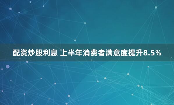 配资炒股利息 上半年消费者满意度提升8.5%