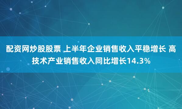 配资网炒股股票 上半年企业销售收入平稳增长 高技术产业销售收入同比增长14.3%