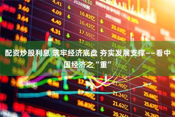 配资炒股利息 筑牢经济底盘 夯实发展支撑——看中国经济之“重”