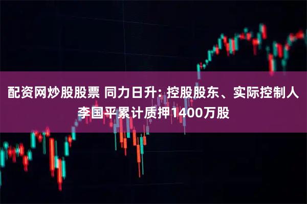 配资网炒股股票 同力日升: 控股股东、实际控制人李国平累计质押1400万股