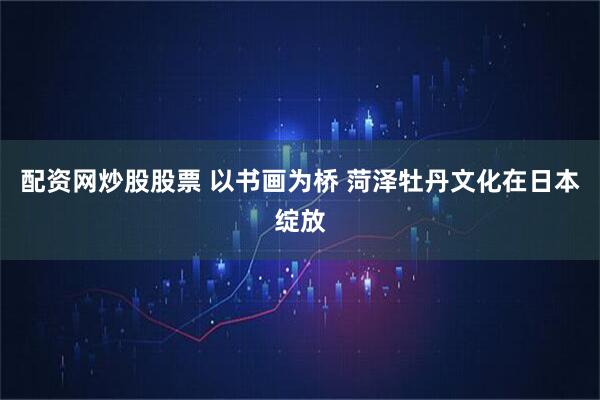 配资网炒股股票 以书画为桥 菏泽牡丹文化在日本绽放