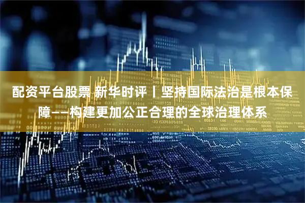 配资平台股票 新华时评丨坚持国际法治是根本保障——构建更加公正合理的全球治理体系