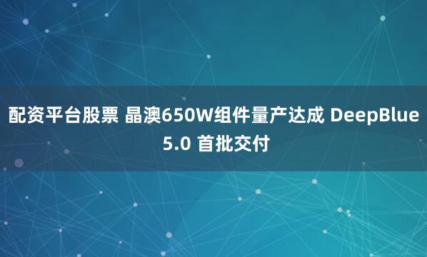 配资平台股票 晶澳650W组件量产达成 DeepBlue 5.0 首批交付