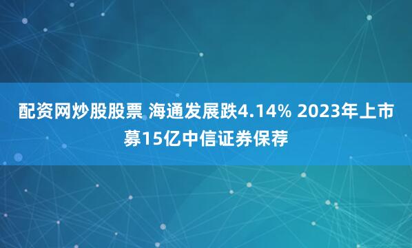 配资网炒股股票 海通发展跌4.14% 2023年上市募15亿中信证券保荐