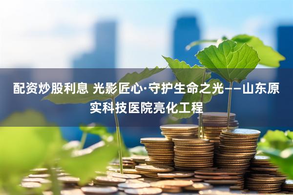 配资炒股利息 光影匠心·守护生命之光——山东原实科技医院亮化工程