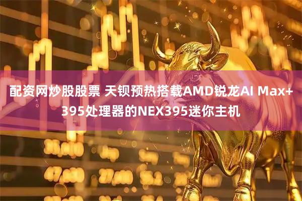 配资网炒股股票 天钡预热搭载AMD锐龙AI Max+395处理器的NEX395迷你主机
