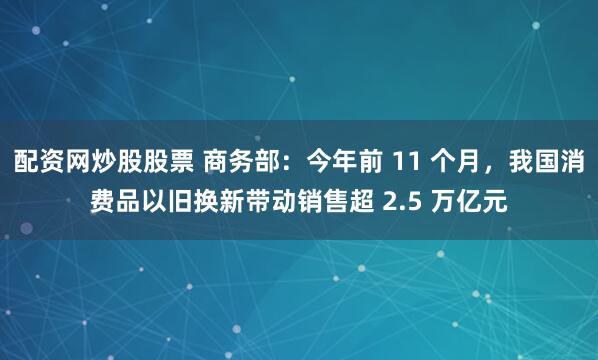 配资网炒股股票 商务部:今年前 11 个月,我国消费品以旧换新带动销售超 2.5 万亿元