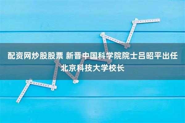 配资网炒股股票 新晋中国科学院院士吕昭平出任北京科技大学校长