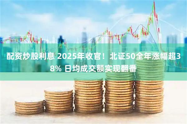 配资炒股利息 2025年收官！北证50全年涨幅超38% 日均成交额实现翻番