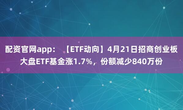 配资官网app： 【ETF动向】4月21日招商创业板大盘ETF基金涨1.7%，份额减少840万份