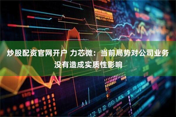 炒股配资官网开户 力芯微：当前局势对公司业务没有造成实质性影响