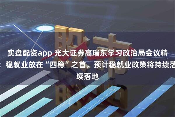实盘配资app 光大证券高瑞东学习政治局会议精神：稳就业放在“四稳”之首，预计稳就业政策将持续落地