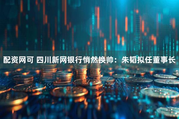 配资网可 四川新网银行悄然换帅：朱韬拟任董事长