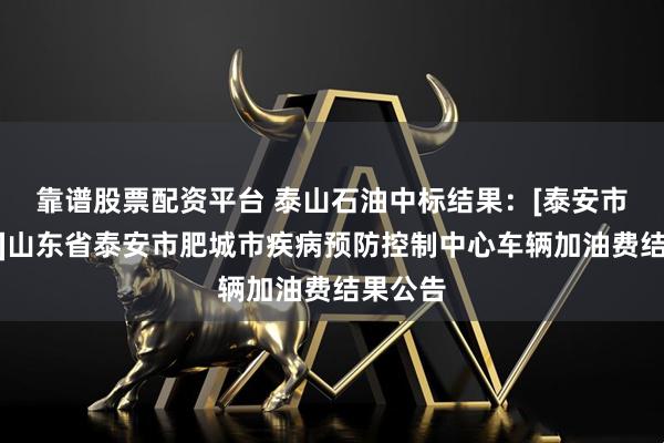 靠谱股票配资平台 泰山石油中标结果：[泰安市肥城市]山东省泰安市肥城市疾病预防控制中心车辆加油费结果公告