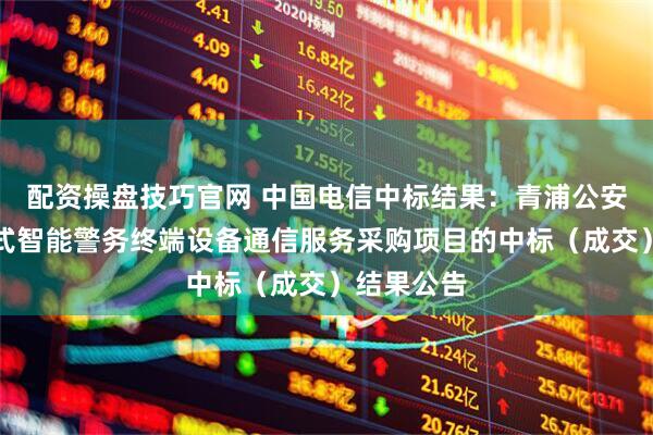 配资操盘技巧官网 中国电信中标结果：青浦公安分局手持式智能警务终端设备通信服务采购项目的中标（成交）结果公告