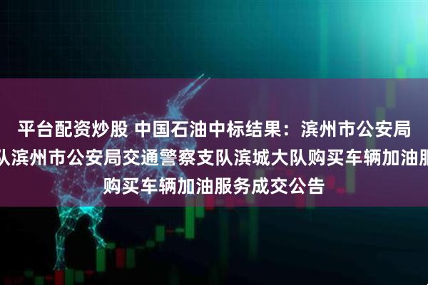 平台配资炒股 中国石油中标结果：滨州市公安局交通警察支队滨州市公安局交通警察支队滨城大队购买车辆加油服务成交公告