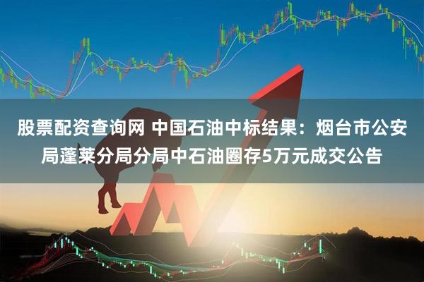 股票配资查询网 中国石油中标结果：烟台市公安局蓬莱分局分局中石油圈存5万元成交公告