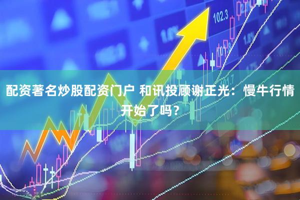 配资著名炒股配资门户 和讯投顾谢正光：慢牛行情开始了吗？