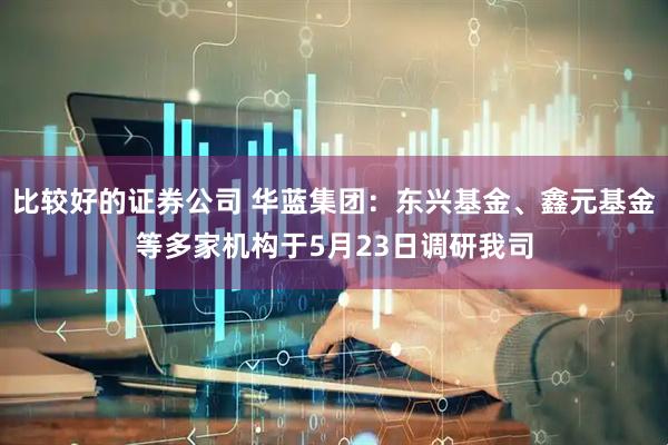 比较好的证券公司 华蓝集团：东兴基金、鑫元基金等多家机构于5月23日调研我司
