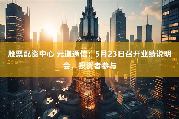 股票配资中心 元道通信：5月23日召开业绩说明会，投资者参与