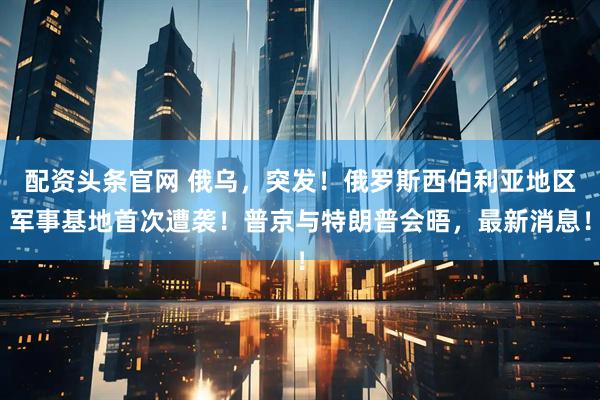 配资头条官网 俄乌，突发！俄罗斯西伯利亚地区军事基地首次遭袭！普京与特朗普会晤，最新消息！