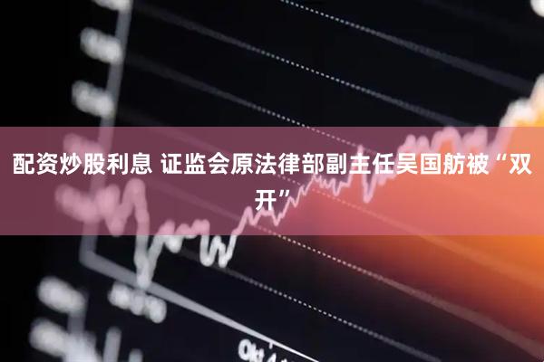 配资炒股利息 证监会原法律部副主任吴国舫被“双开”
