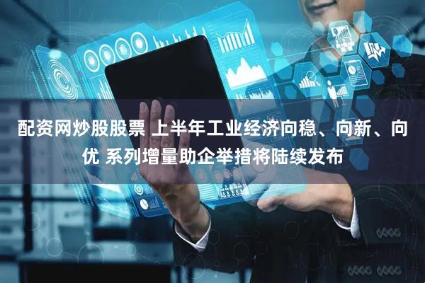 配资网炒股股票 上半年工业经济向稳、向新、向优 系列增量助企举措将陆续发布