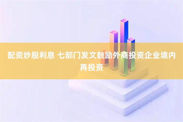 配资炒股利息 七部门发文鼓励外商投资企业境内再投资