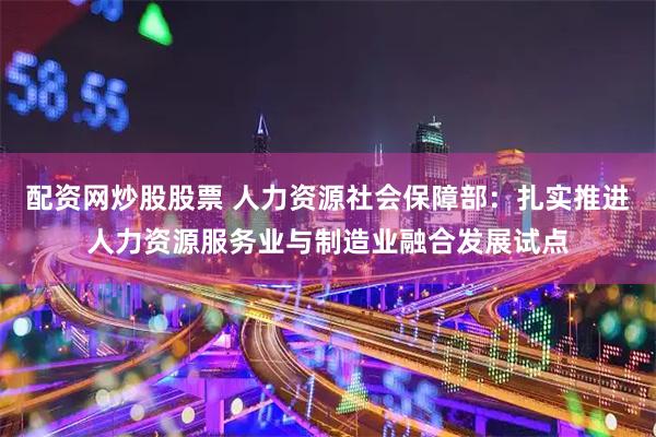 配资网炒股股票 人力资源社会保障部：扎实推进人力资源服务业与制造业融合发展试点