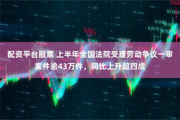 配资平台股票 上半年全国法院受理劳动争议一审案件逾43万件，同比上升超四成