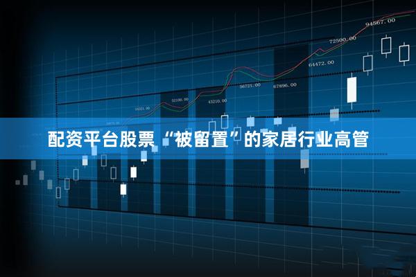 配资平台股票 “被留置”的家居行业高管