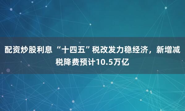 配资炒股利息 “十四五”税改发力稳经济，新增减税降费预计10.5万亿