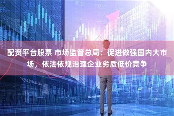 配资平台股票 市场监管总局：促进做强国内大市场，依法依规治理企业劣质低价竞争