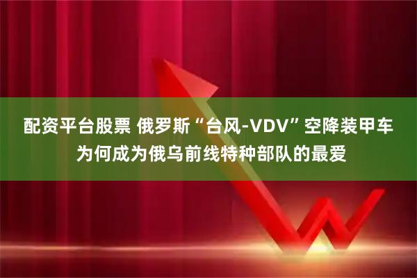 配资平台股票 俄罗斯“台风-VDV”空降装甲车 为何成为俄乌前线特种部队的最爱