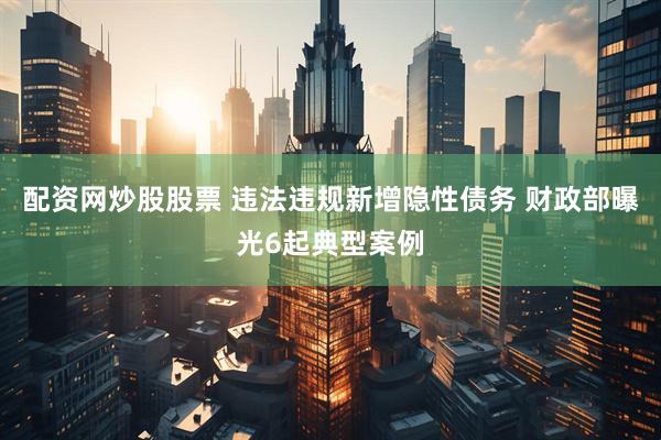 配资网炒股股票 违法违规新增隐性债务 财政部曝光6起典型案例