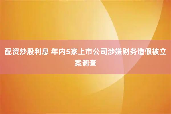 配资炒股利息 年内5家上市公司涉嫌财务造假被立案调查
