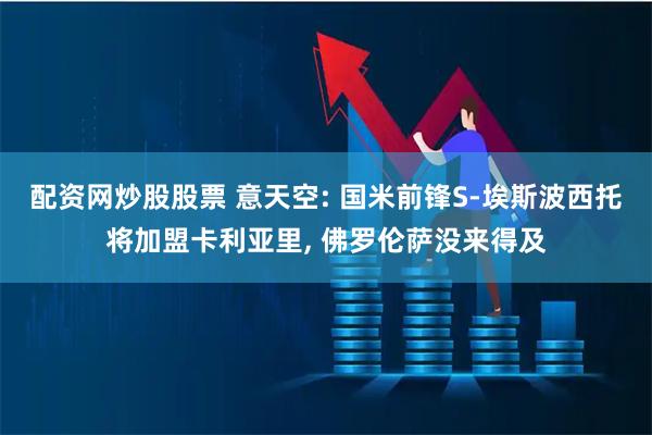 配资网炒股股票 意天空: 国米前锋S-埃斯波西托将加盟卡利亚里, 佛罗伦萨没来得及