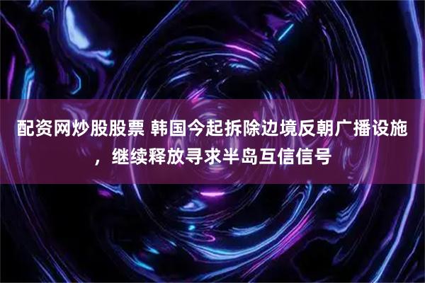 配资网炒股股票 韩国今起拆除边境反朝广播设施，继续释放寻求半岛互信信号