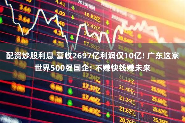 配资炒股利息 营收2697亿利润仅10亿! 广东这家世界500强国企: 不赚快钱赚未来