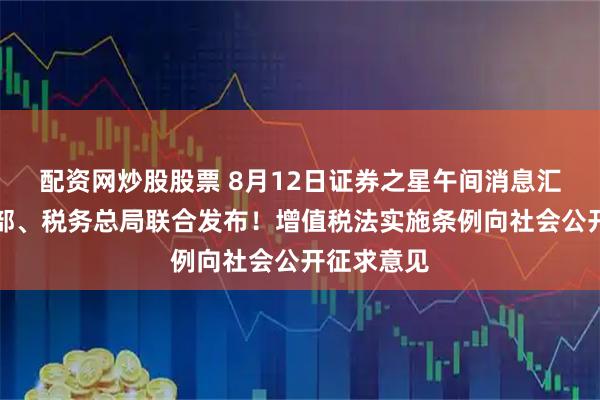 配资网炒股股票 8月12日证券之星午间消息汇总：财政部、税务总局联合发布！增值税法实施条例向社会公开征求意见