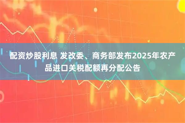 配资炒股利息 发改委、商务部发布2025年农产品进口关税配额再分配公告
