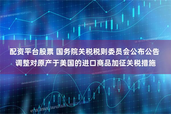配资平台股票 国务院关税税则委员会公布公告 调整对原产于美国的进口商品加征关税措施
