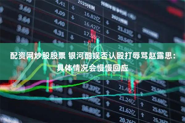 配资网炒股股票 银河酷娱否认殴打辱骂赵露思：具体情况会慢慢回应