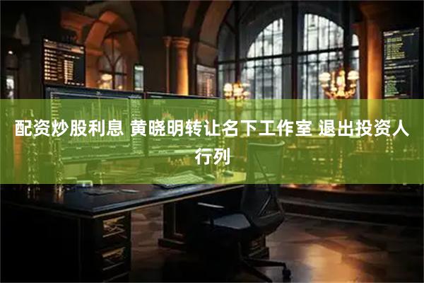 配资炒股利息 黄晓明转让名下工作室 退出投资人行列