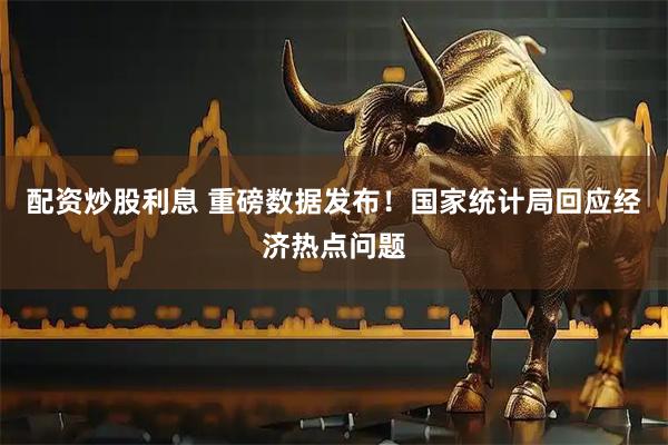 配资炒股利息 重磅数据发布！国家统计局回应经济热点问题