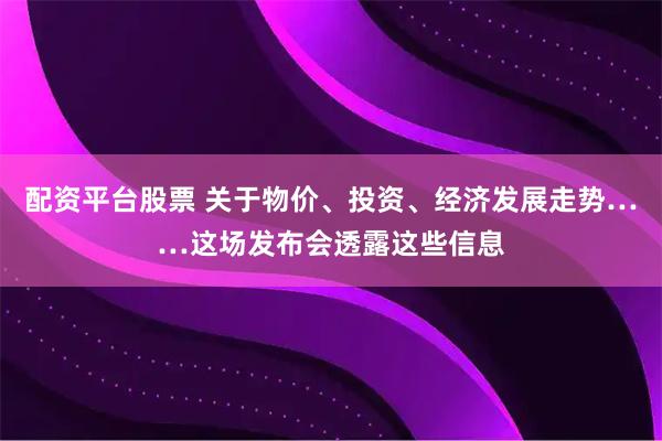 配资平台股票 关于物价、投资、经济发展走势……这场发布会透露这些信息
