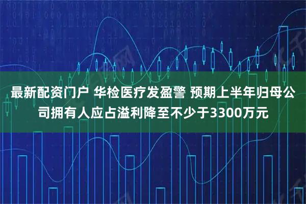最新配资门户 华检医疗发盈警 预期上半年归母公司拥有人应占溢利降至不少于3300万元