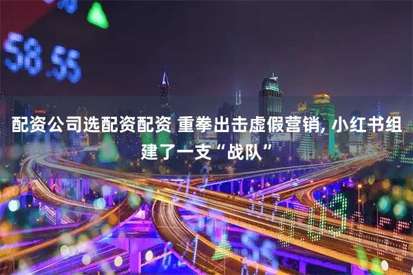 配资公司选配资配资 重拳出击虚假营销, 小红书组建了一支“战队”